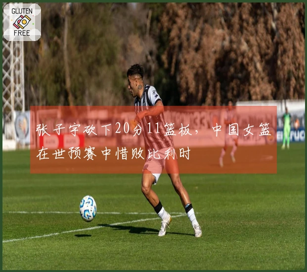 张子宇砍下20分11篮板，中国女篮在世预赛中惜败比利时