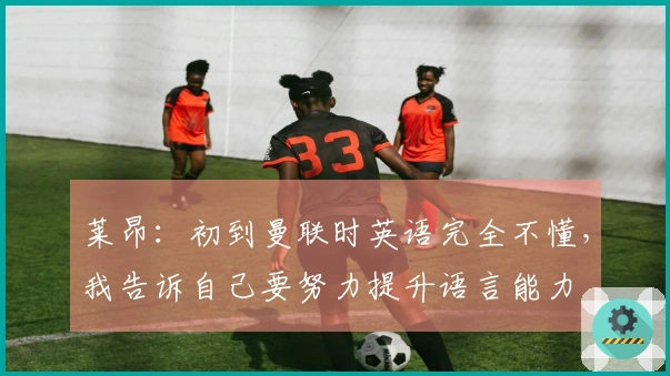 莱昂：初到曼联时英语完全不懂，我告诉自己要努力提升语言能力
