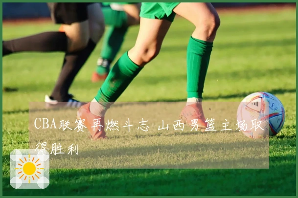 CBA联赛再燃斗志 山西男篮主场取得胜利