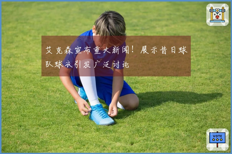 艾克森宣布重大新闻！展示昔日球队球衣引发广泛讨论