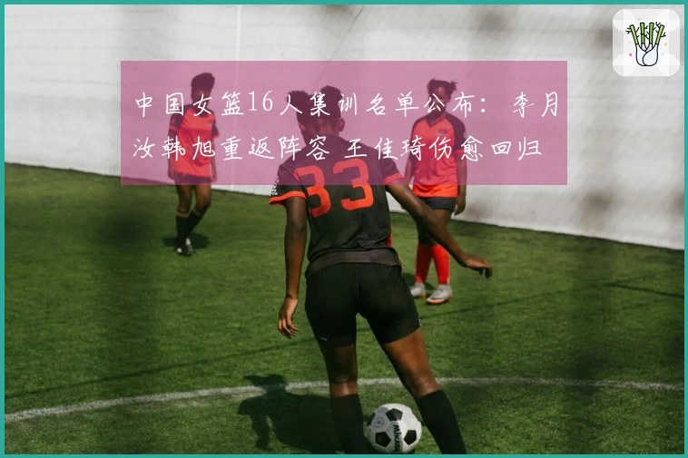 中国女篮16人集训名单公布：李月汝韩旭重返阵容 王佳琦伤愈回归