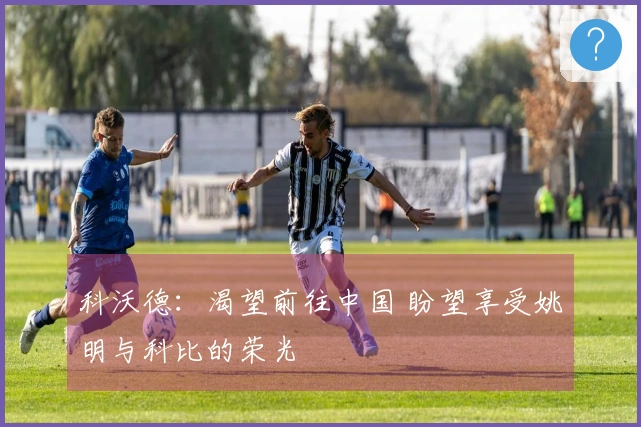 科沃德：渴望前往中国 盼望享受姚明与科比的荣光