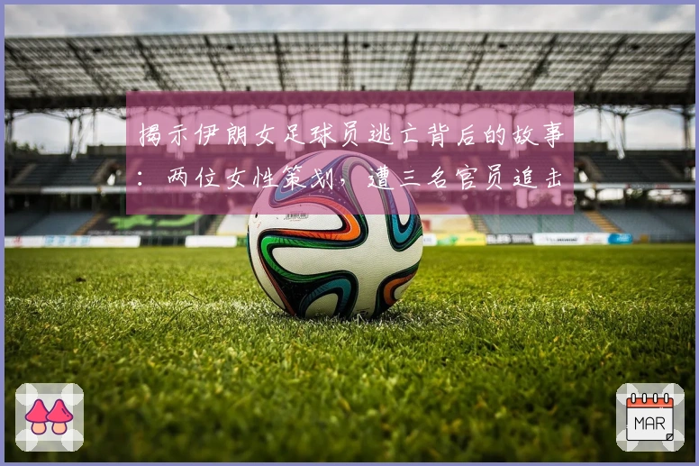 揭示伊朗女足球员逃亡背后的故事:两位女性策划,遭三名官员追击,成功锁楼梯门突围