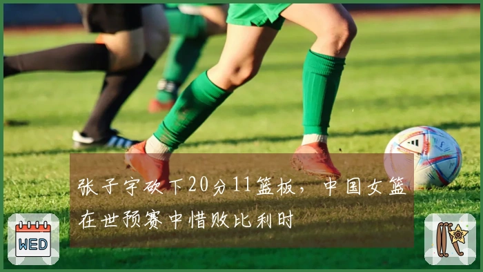 张子宇砍下20分11篮板，中国女篮在世预赛中惜败比利时