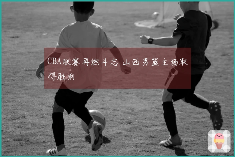 CBA联赛再燃斗志 山西男篮主场取得胜利