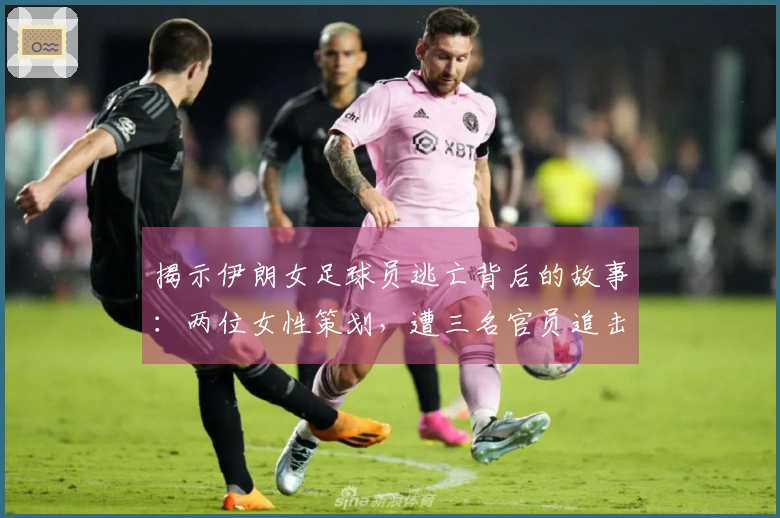 揭示伊朗女足球员逃亡背后的故事：两位女性策划，遭三名官员追击，成功锁楼梯门突围