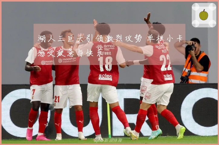 湖人三巨头引领激烈攻势 单核小卡感受疲惫与快乐