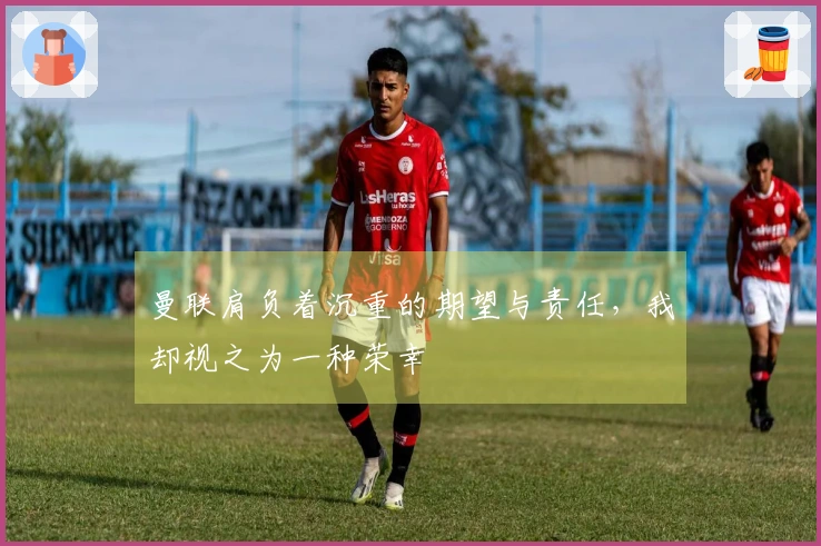 曼联肩负着沉重的期望与责任，我却视之为一种荣幸