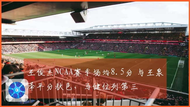 王俊杰NCAA赛季场均8.5分 与王泉泽平分秋色，马健位列第三