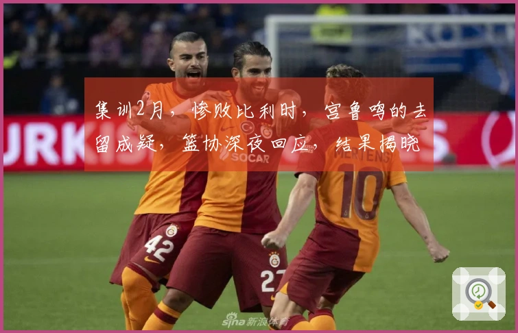 集训2月，惨败比利时，宫鲁鸣的去留成疑，篮协深夜回应，结果揭晓