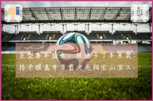 巨型赛车盛会，极速卡丁车来袭！格子旗嘉年华首次亮相宝山滨江，掀起春季狂欢