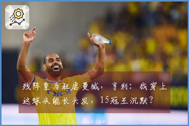 残阵皇马狂虐曼城，亨利：我穿上这球衣能长头发，15冠王沉默？