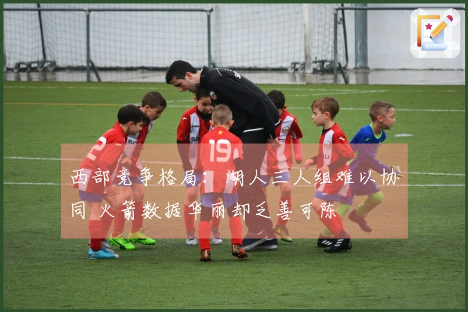 西部竞争格局：湖人三人组难以协同 火箭数据华丽却乏善可陈