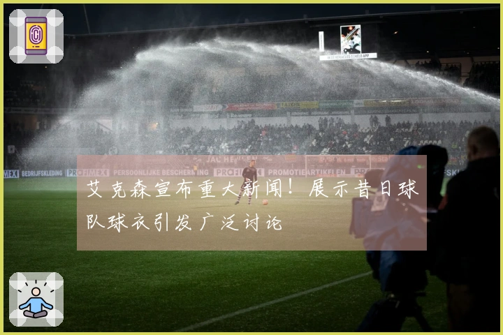 艾克森宣布重大新闻！展示昔日球队球衣引发广泛讨论