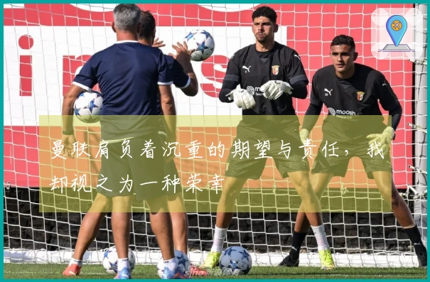 曼联肩负着沉重的期望与责任，我却视之为一种荣幸