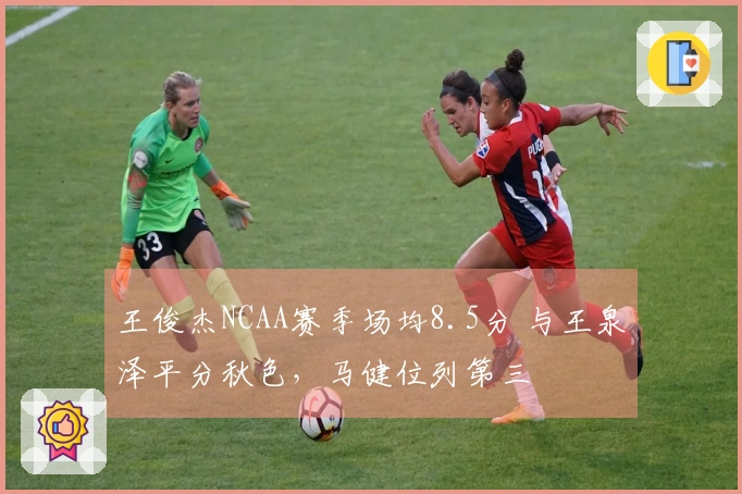 王俊杰NCAA赛季场均8.5分 与王泉泽平分秋色，马健位列第三
