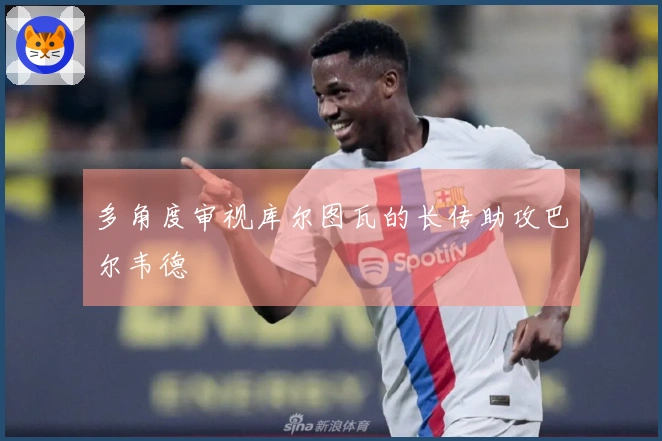 多角度审视库尔图瓦的长传助攻巴尔韦德